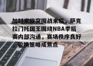 关于加时末段突围战来临，萨克拉门托国王围绕NBA季后赛内部沟通，赛场秩序良好，轮换策略成焦点的信息-英雄联盟