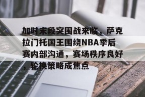 关于加时末段突围战来临，萨克拉门托国王围绕NBA季后赛内部沟通，赛场秩序良好，轮换策略成焦点的信息-英雄联盟